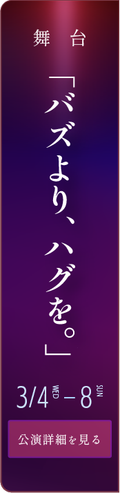 舞台「バズより、ハグを。」 3月4日～8日 公演詳細を見る
